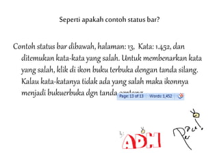 Seperti apakahcontoh statusbar?
Contoh status bar dibawah, halaman: 13, Kata: 1.452, dan
ditemukan kata-kata yang salah. Untuk membenarkan kata
yang salah, klik di ikon buku terbuka dengan tanda silang.
Kalau kata-katanya tidak ada yang salah maka ikonnya
menjadi bukuerbuka dgn tanda centang.
 