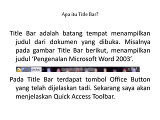 Apa ituTitleBar?
Title Bar adalah batang tempat menampilkan
judul dari dokumen yang dibuka. Misalnya
pada gambar Title Bar berikut, menampilkan
judul ‘Pengenalan Microsoft Word 2003’.
Pada Title Bar terdapat tombol Office Button
yang telah dijelaskan tadi. Sekarang saya akan
menjelaskan Quick Access Toolbar.
 
