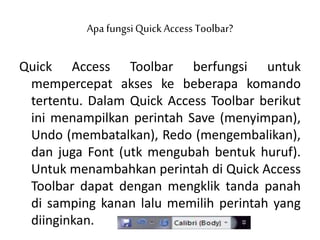 Apa fungsiQuick Access Toolbar?
Quick Access Toolbar berfungsi untuk
mempercepat akses ke beberapa komando
tertentu. Dalam Quick Access Toolbar berikut
ini menampilkan perintah Save (menyimpan),
Undo (membatalkan), Redo (mengembalikan),
dan juga Font (utk mengubah bentuk huruf).
Untuk menambahkan perintah di Quick Access
Toolbar dapat dengan mengklik tanda panah
di samping kanan lalu memilih perintah yang
diinginkan.
 
