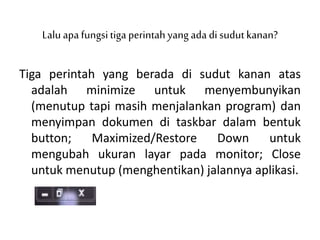Lalu apa fungsitiga perintahyang ada di sudut kanan?
Tiga perintah yang berada di sudut kanan atas
adalah minimize untuk menyembunyikan
(menutup tapi masih menjalankan program) dan
menyimpan dokumen di taskbar dalam bentuk
button; Maximized/Restore Down untuk
mengubah ukuran layar pada monitor; Close
untuk menutup (menghentikan) jalannya aplikasi.
 