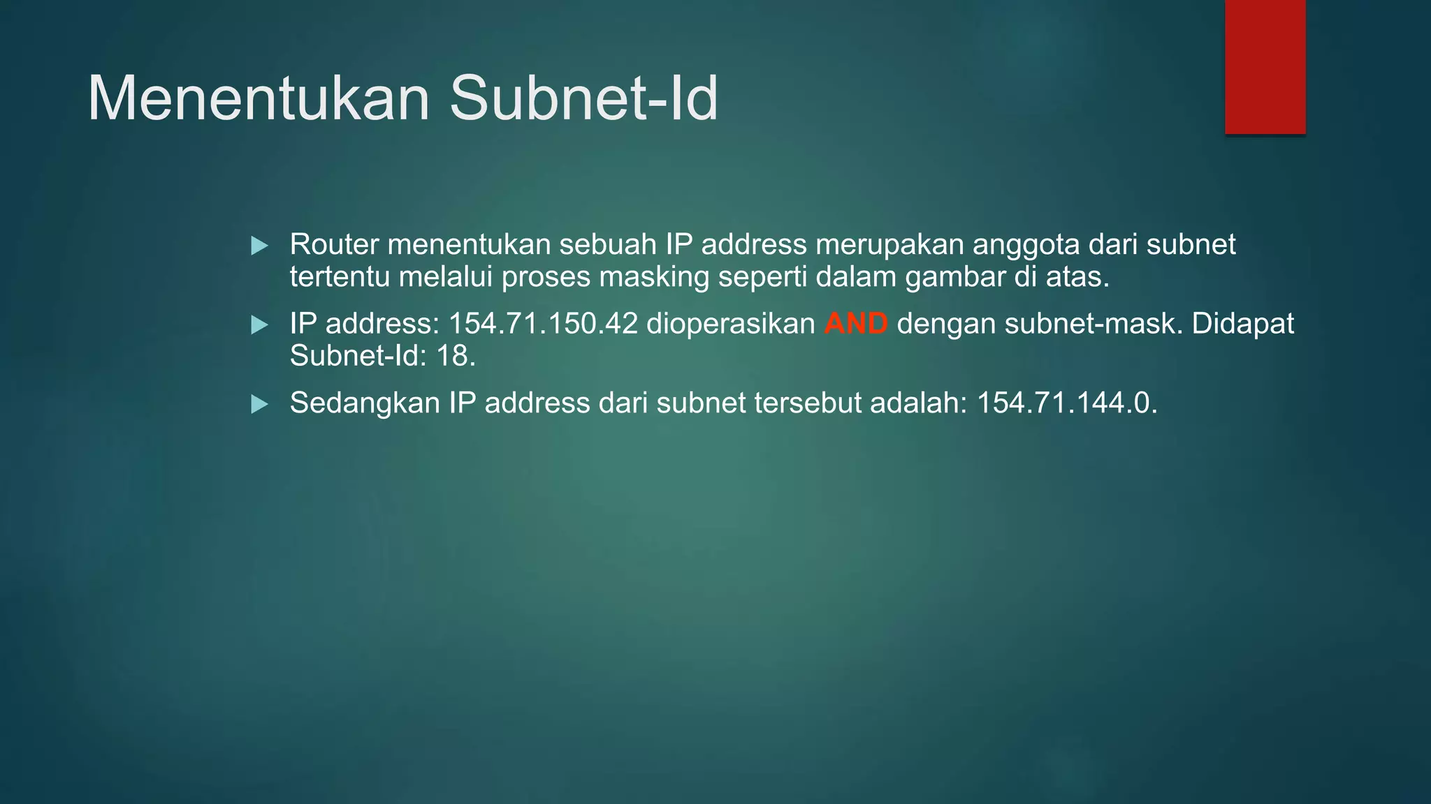 Menentukan Subnet-Id
 Router menentukan sebuah IP address merupakan anggota dari subnet
tertentu melalui proses masking seperti dalam gambar di atas.
 IP address: 154.71.150.42 dioperasikan AND dengan subnet-mask. Didapat
Subnet-Id: 18.
 Sedangkan IP address dari subnet tersebut adalah: 154.71.144.0.
 