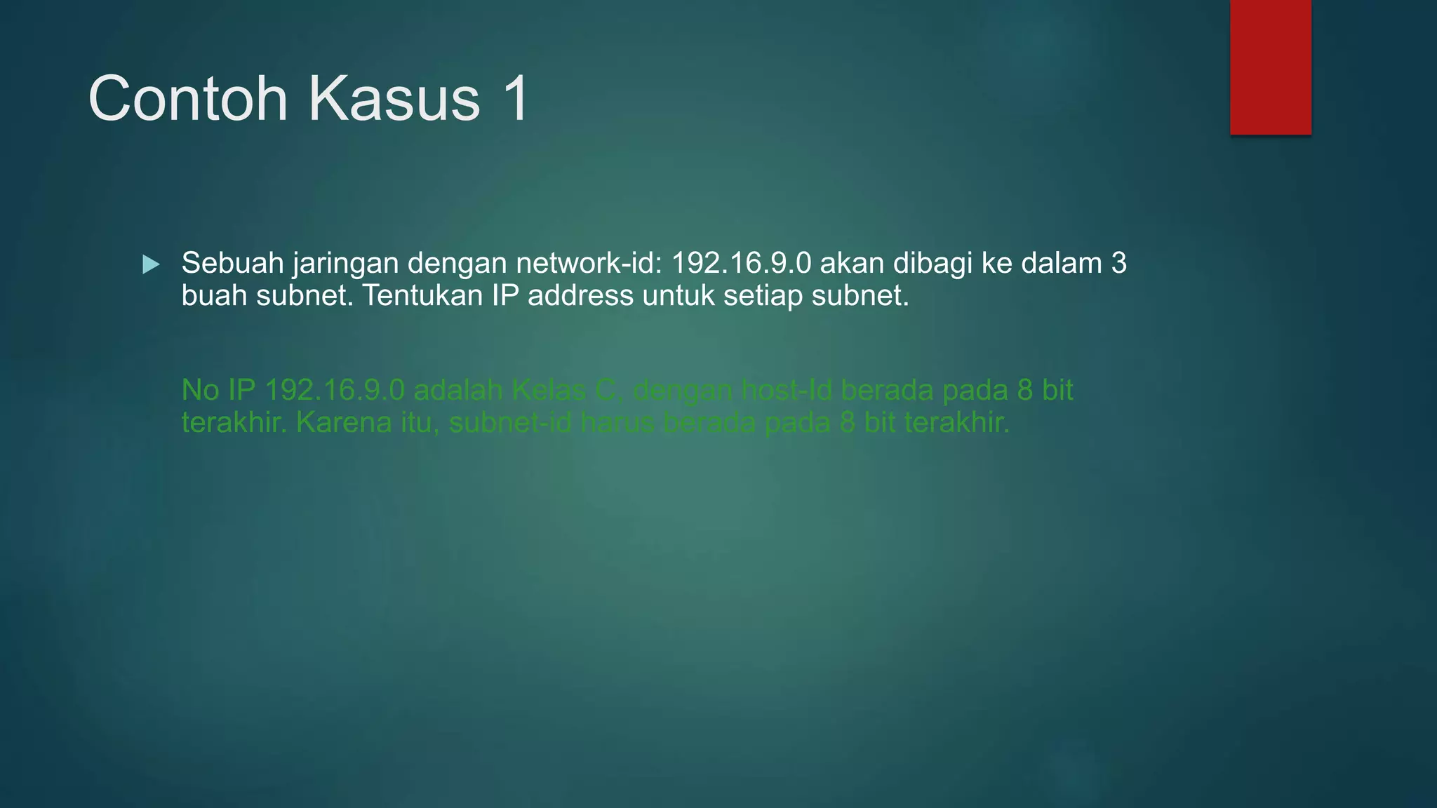 Contoh Kasus 1
 Sebuah jaringan dengan network-id: 192.16.9.0 akan dibagi ke dalam 3
buah subnet. Tentukan IP address untuk setiap subnet.
No IP 192.16.9.0 adalah Kelas C, dengan host-Id berada pada 8 bit
terakhir. Karena itu, subnet-id harus berada pada 8 bit terakhir.
 