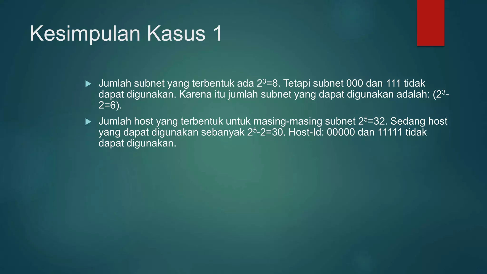 Kesimpulan Kasus 1
 Jumlah subnet yang terbentuk ada 23=8. Tetapi subnet 000 dan 111 tidak
dapat digunakan. Karena itu jumlah subnet yang dapat digunakan adalah: (23-
2=6).
 Jumlah host yang terbentuk untuk masing-masing subnet 25=32. Sedang host
yang dapat digunakan sebanyak 25-2=30. Host-Id: 00000 dan 11111 tidak
dapat digunakan.
 