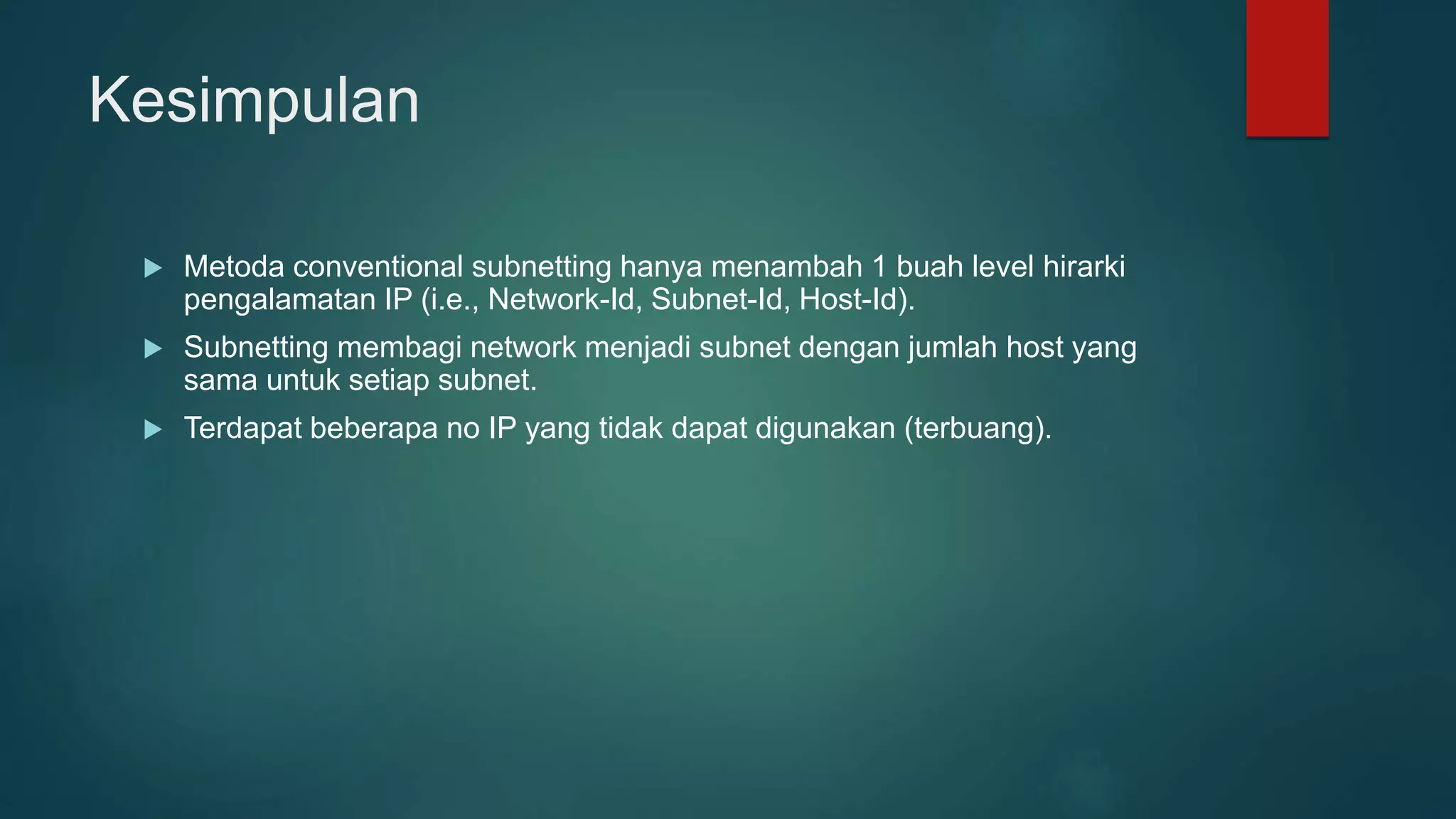 Kesimpulan
 Metoda conventional subnetting hanya menambah 1 buah level hirarki
pengalamatan IP (i.e., Network-Id, Subnet-Id, Host-Id).
 Subnetting membagi network menjadi subnet dengan jumlah host yang
sama untuk setiap subnet.
 Terdapat beberapa no IP yang tidak dapat digunakan (terbuang).
 