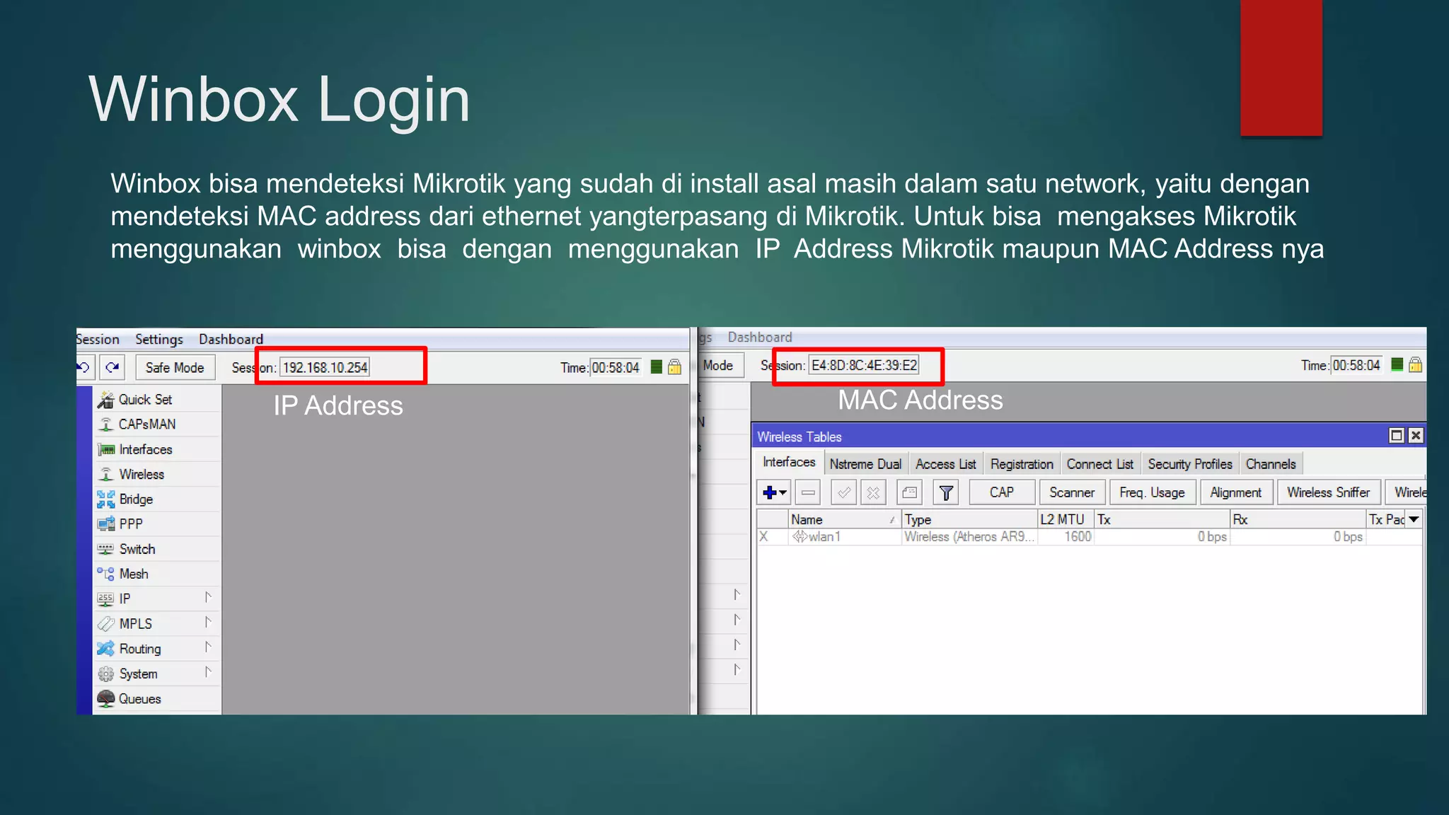 Winbox Login
Winbox bisa mendeteksi Mikrotik yang sudah di install asal masih dalam satu network, yaitu dengan
mendeteksi MAC address dari ethernet yangterpasang di Mikrotik. Untuk bisa mengakses Mikrotik
menggunakan winbox bisa dengan menggunakan IP Address Mikrotik maupun MAC Address nya
IP Address MAC Address
 