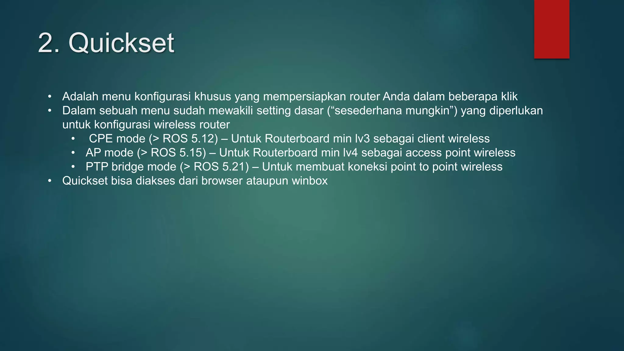 2. Quickset
• Adalah menu konfigurasi khusus yang mempersiapkan router Anda dalam beberapa klik
• Dalam sebuah menu sudah mewakili setting dasar (“sesederhana mungkin”) yang diperlukan
untuk konfigurasi wireless router
• CPE mode (> ROS 5.12) – Untuk Routerboard min lv3 sebagai client wireless
• AP mode (> ROS 5.15) – Untuk Routerboard min lv4 sebagai access point wireless
• PTP bridge mode (> ROS 5.21) – Untuk membuat koneksi point to point wireless
• Quickset bisa diakses dari browser ataupun winbox
 