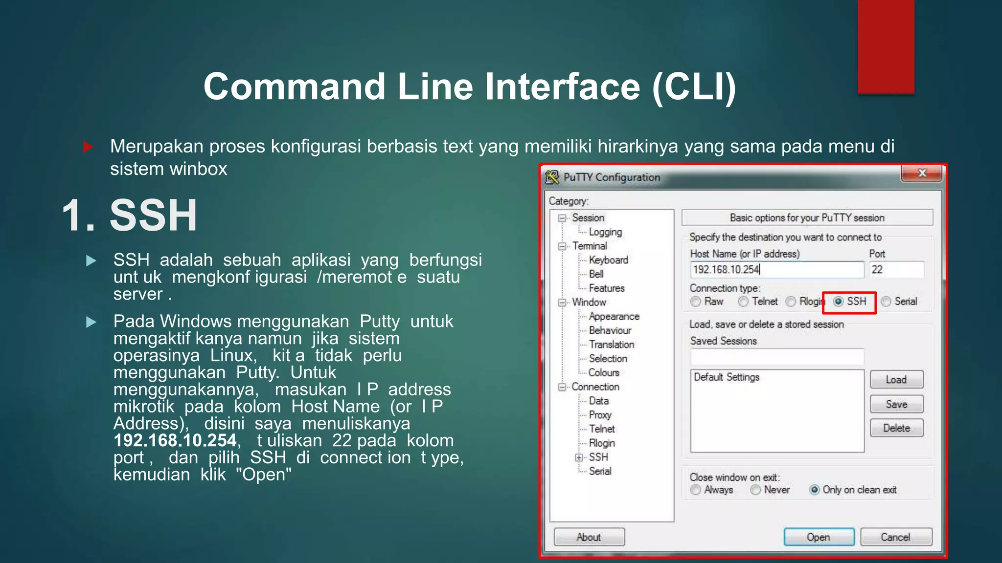 1. SSH
 SSH adalah sebuah aplikasi yang berfungsi
unt uk mengkonf igurasi /meremot e suatu
server .
 Pada Windows menggunakan Putty untuk
mengaktif kanya namun jika sistem
operasinya Linux, kit a tidak perlu
menggunakan Putty. Untuk
menggunakannya, masukan I P address
mikrotik pada kolom Host Name (or I P
Address), disini saya menuliskanya
192.168.10.254, t uliskan 22 pada kolom
port , dan pilih SSH di connect ion t ype,
kemudian klik "Open"
Command Line Interface (CLI)
 Merupakan proses konfigurasi berbasis text yang memiliki hirarkinya yang sama pada menu di
sistem winbox
 