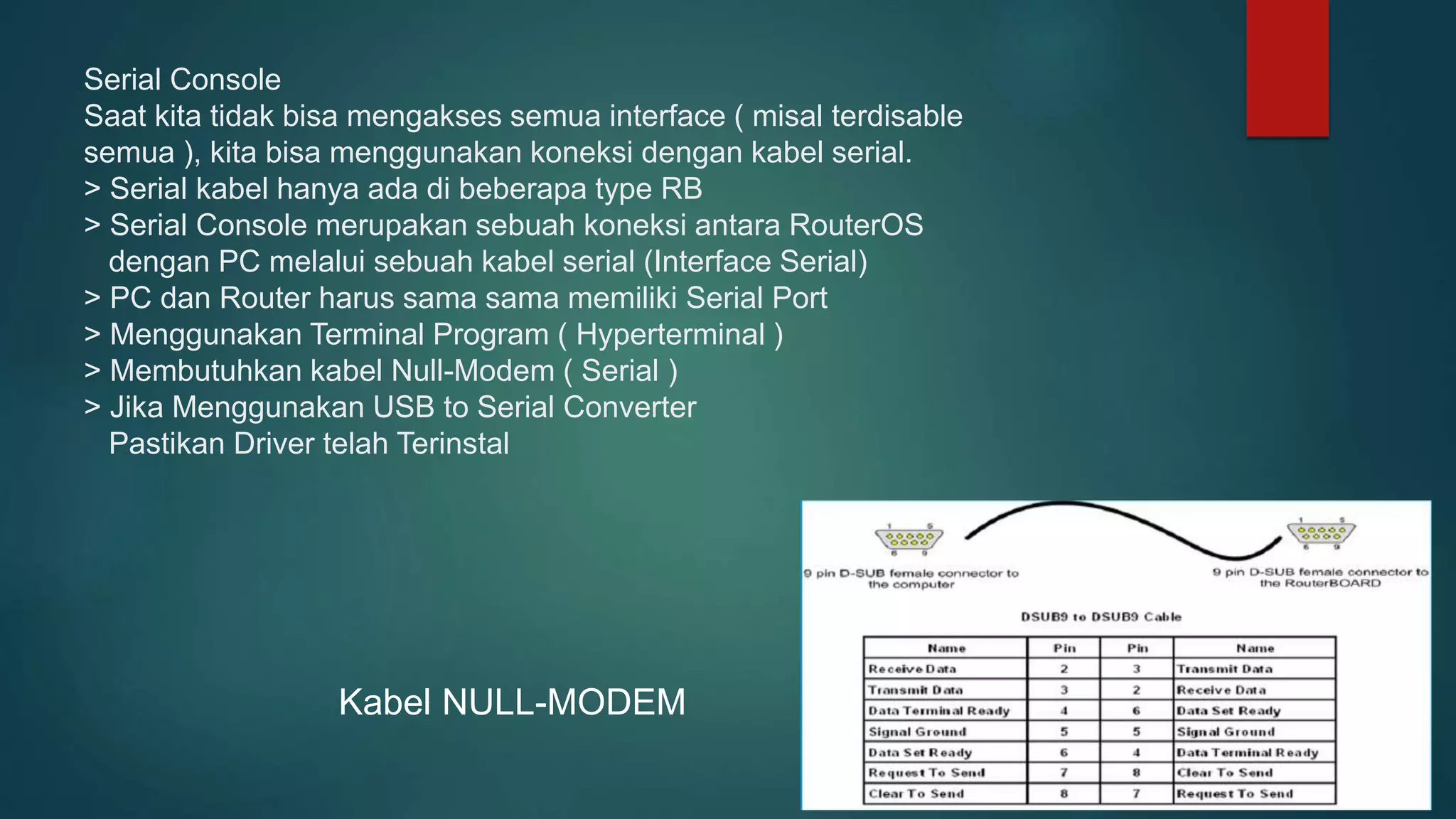 Serial Console
Saat kita tidak bisa mengakses semua interface ( misal terdisable
semua ), kita bisa menggunakan koneksi dengan kabel serial.
> Serial kabel hanya ada di beberapa type RB
> Serial Console merupakan sebuah koneksi antara RouterOS
dengan PC melalui sebuah kabel serial (Interface Serial)
> PC dan Router harus sama sama memiliki Serial Port
> Menggunakan Terminal Program ( Hyperterminal )
> Membutuhkan kabel Null-Modem ( Serial )
> Jika Menggunakan USB to Serial Converter
Pastikan Driver telah Terinstal
Kabel NULL-MODEM
 