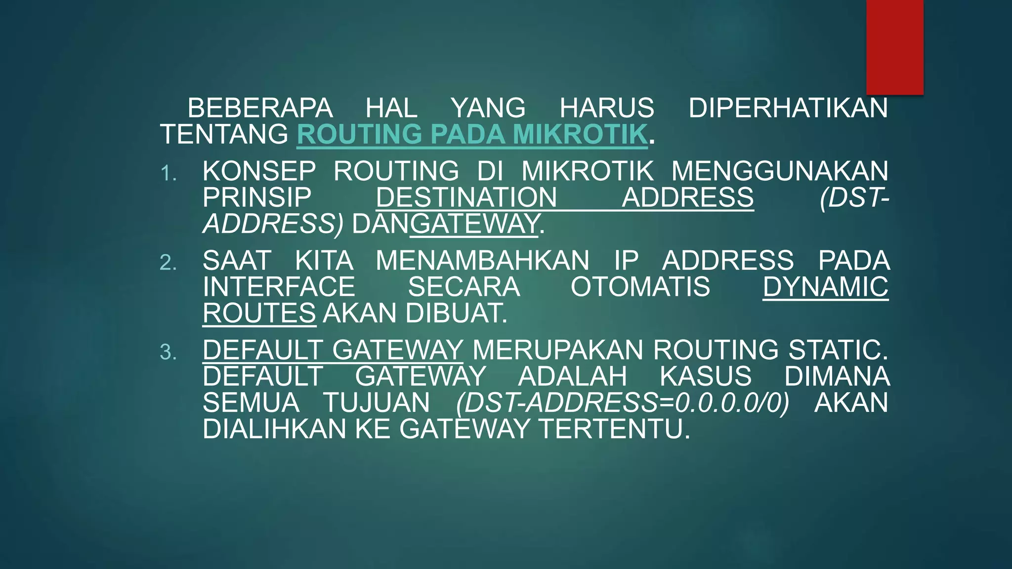 BEBERAPA HAL YANG HARUS DIPERHATIKAN
TENTANG ROUTING PADA MIKROTIK.
1. KONSEP ROUTING DI MIKROTIK MENGGUNAKAN
PRINSIP DESTINATION ADDRESS (DST-
ADDRESS) DANGATEWAY.
2. SAAT KITA MENAMBAHKAN IP ADDRESS PADA
INTERFACE SECARA OTOMATIS DYNAMIC
ROUTES AKAN DIBUAT.
3. DEFAULT GATEWAY MERUPAKAN ROUTING STATIC.
DEFAULT GATEWAY ADALAH KASUS DIMANA
SEMUA TUJUAN (DST-ADDRESS=0.0.0.0/0) AKAN
DIALIHKAN KE GATEWAY TERTENTU.
 