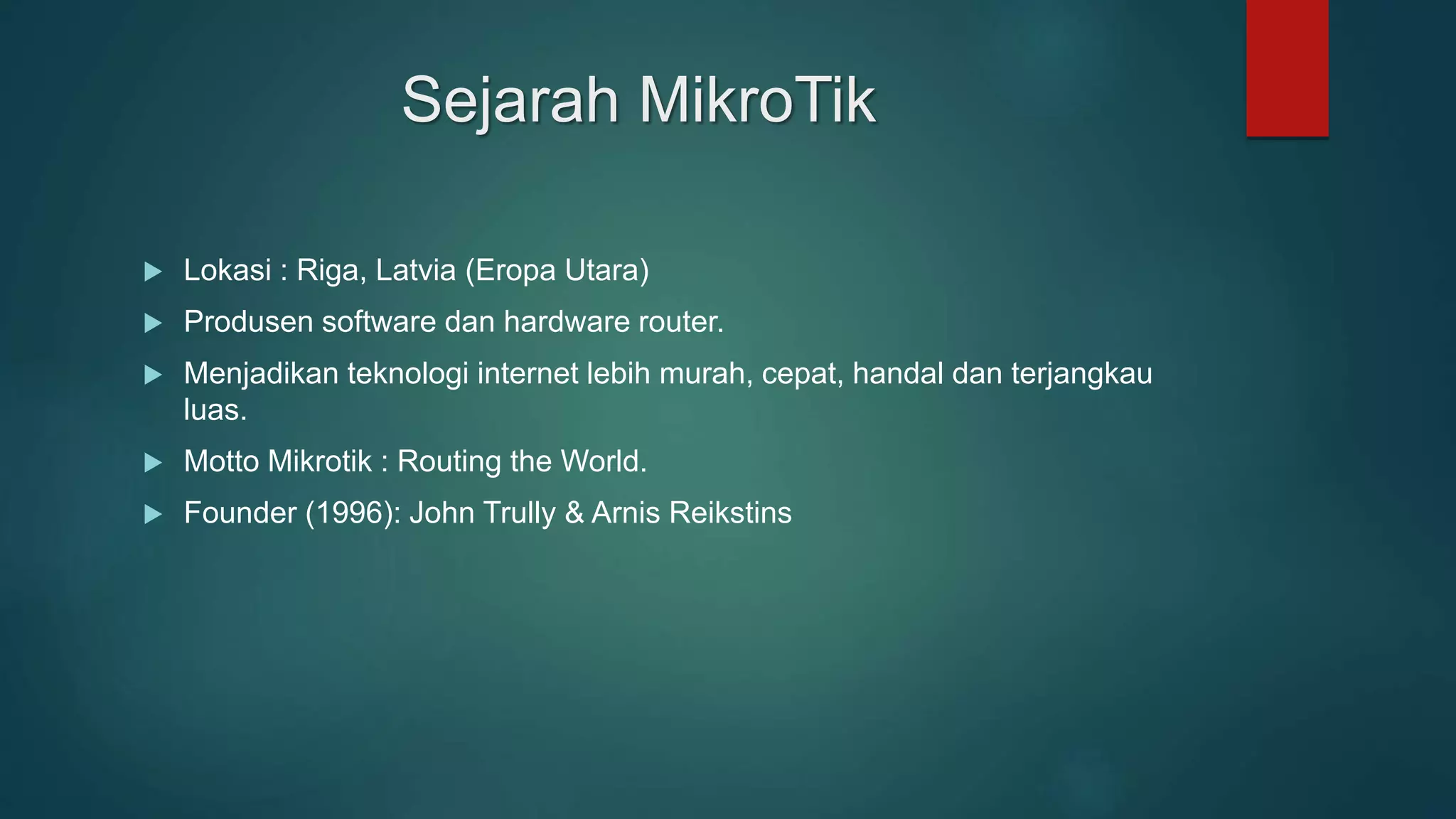 Sejarah MikroTik
 Lokasi : Riga, Latvia (Eropa Utara)
 Produsen software dan hardware router.
 Menjadikan teknologi internet lebih murah, cepat, handal dan terjangkau
luas.
 Motto Mikrotik : Routing the World.
 Founder (1996): John Trully & Arnis Reikstins
 