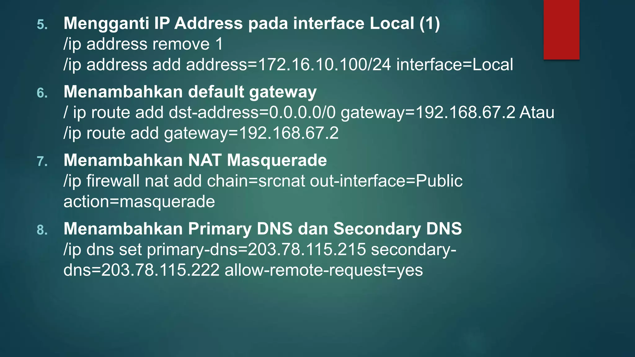 5. Mengganti IP Address pada interface Local (1)
/ip address remove 1
/ip address add address=172.16.10.100/24 interface=Local
6. Menambahkan default gateway
/ ip route add dst-address=0.0.0.0/0 gateway=192.168.67.2 Atau
/ip route add gateway=192.168.67.2
7. Menambahkan NAT Masquerade
/ip firewall nat add chain=srcnat out-interface=Public
action=masquerade
8. Menambahkan Primary DNS dan Secondary DNS
/ip dns set primary-dns=203.78.115.215 secondary-
dns=203.78.115.222 allow-remote-request=yes
 