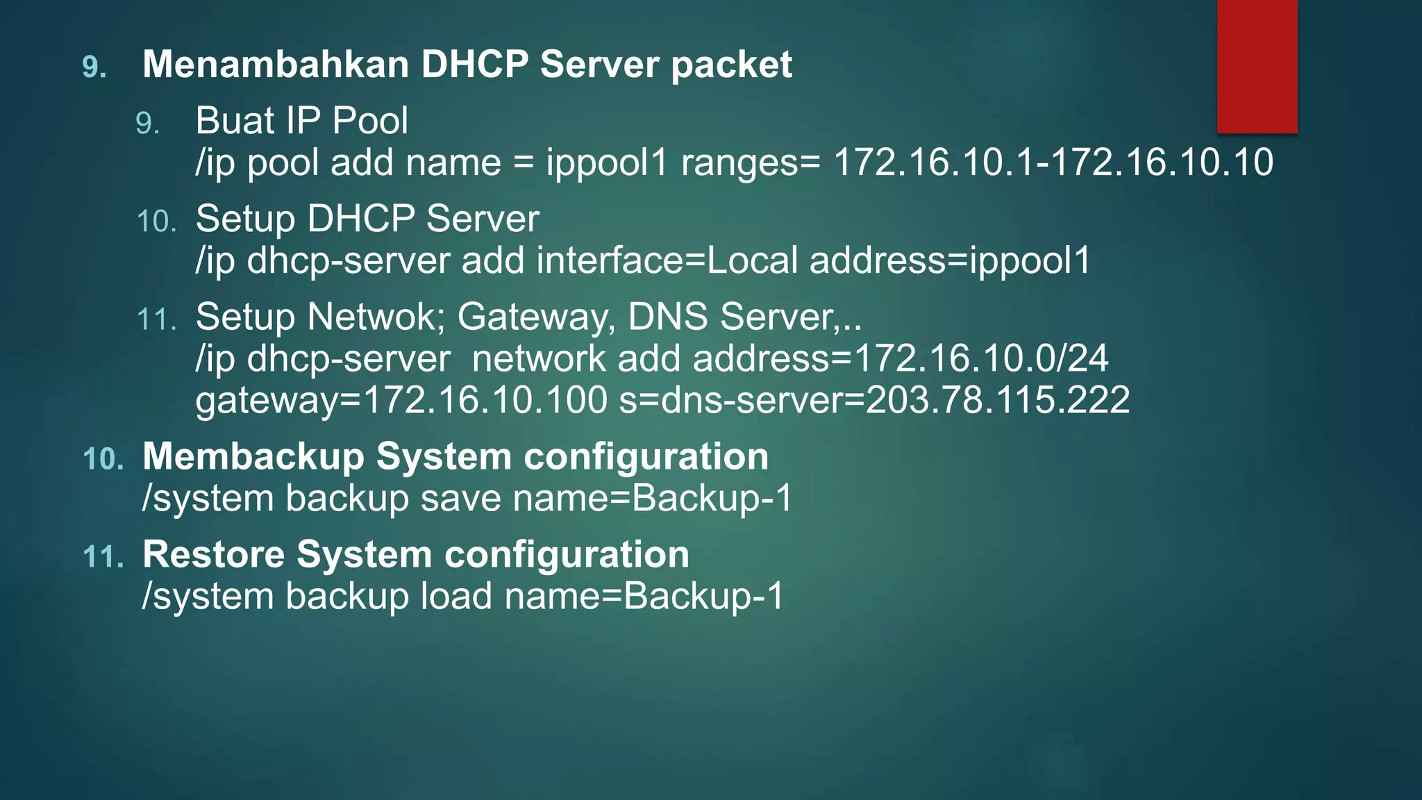 9. Menambahkan DHCP Server packet
9. Buat IP Pool
/ip pool add name = ippool1 ranges= 172.16.10.1-172.16.10.10
10. Setup DHCP Server
/ip dhcp-server add interface=Local address=ippool1
11. Setup Netwok; Gateway, DNS Server,..
/ip dhcp-server network add address=172.16.10.0/24
gateway=172.16.10.100 s=dns-server=203.78.115.222
10. Membackup System configuration
/system backup save name=Backup-1
11. Restore System configuration
/system backup load name=Backup-1
 
