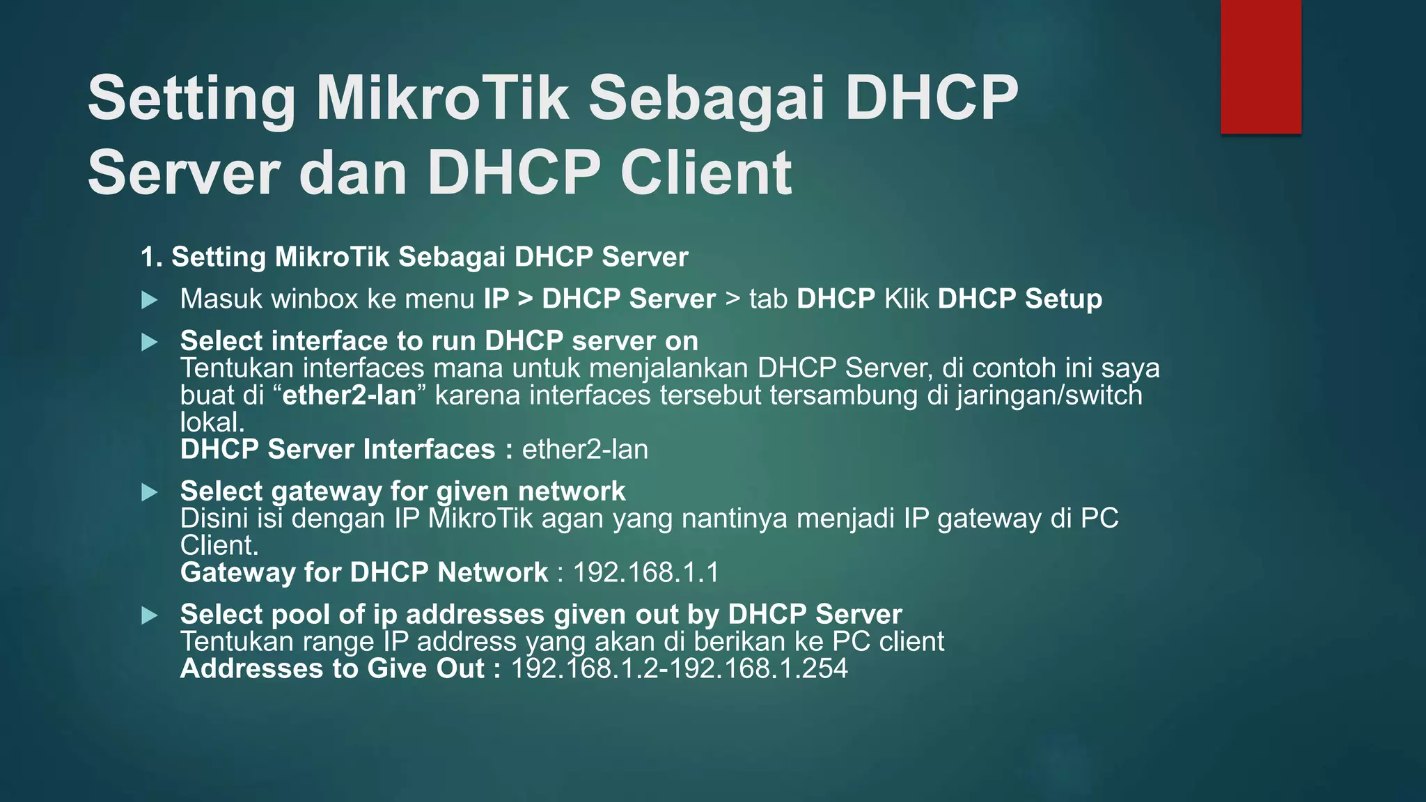 Setting MikroTik Sebagai DHCP
Server dan DHCP Client
1. Setting MikroTik Sebagai DHCP Server
 Masuk winbox ke menu IP > DHCP Server > tab DHCP Klik DHCP Setup
 Select interface to run DHCP server on
Tentukan interfaces mana untuk menjalankan DHCP Server, di contoh ini saya
buat di “ether2-lan” karena interfaces tersebut tersambung di jaringan/switch
lokal.
DHCP Server Interfaces : ether2-lan
 Select gateway for given network
Disini isi dengan IP MikroTik agan yang nantinya menjadi IP gateway di PC
Client.
Gateway for DHCP Network : 192.168.1.1
 Select pool of ip addresses given out by DHCP Server
Tentukan range IP address yang akan di berikan ke PC client
Addresses to Give Out : 192.168.1.2-192.168.1.254
 