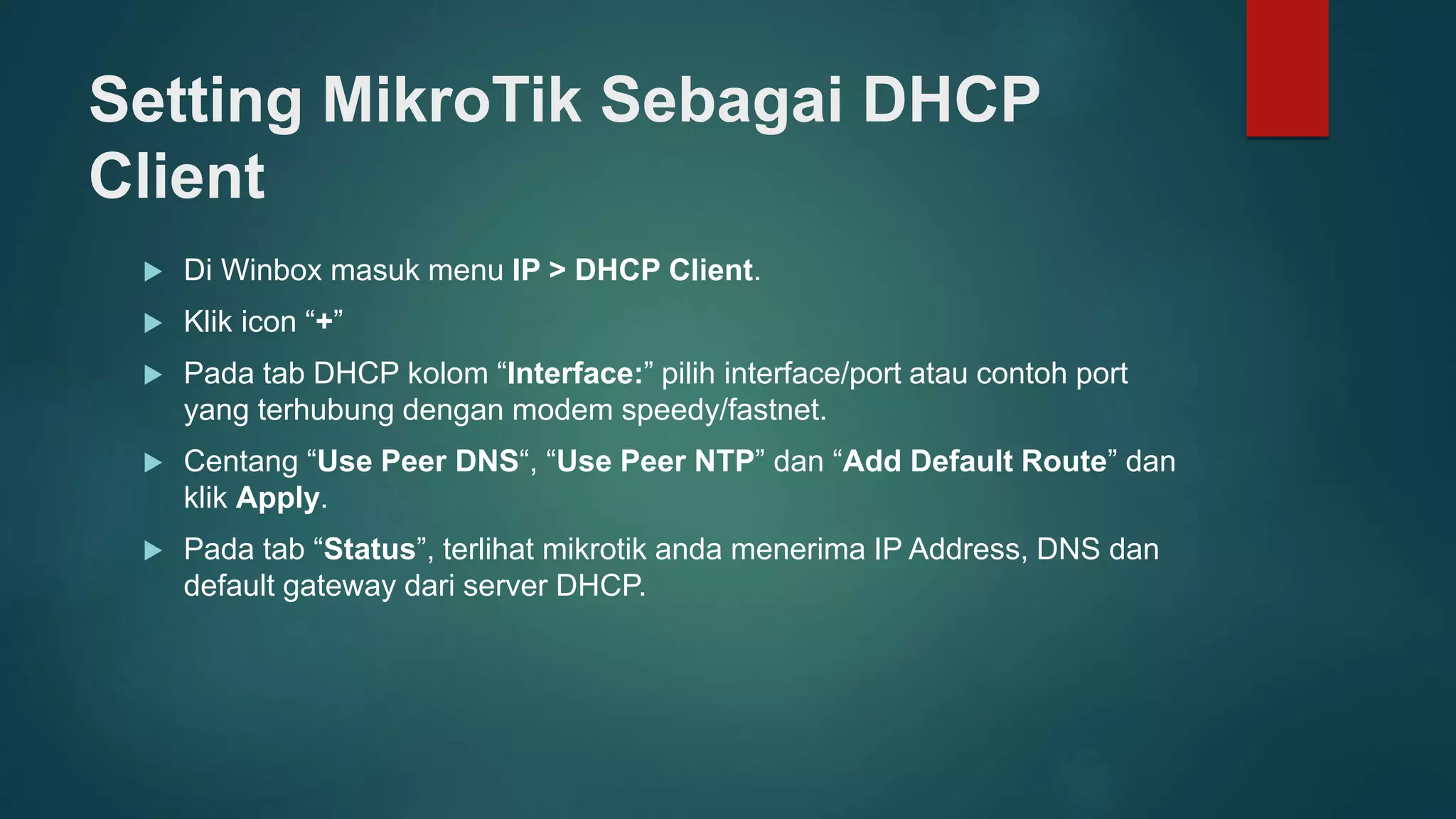 Setting MikroTik Sebagai DHCP
Client
 Di Winbox masuk menu IP > DHCP Client.
 Klik icon “+”
 Pada tab DHCP kolom “Interface:” pilih interface/port atau contoh port
yang terhubung dengan modem speedy/fastnet.
 Centang “Use Peer DNS“, “Use Peer NTP” dan “Add Default Route” dan
klik Apply.
 Pada tab “Status”, terlihat mikrotik anda menerima IP Address, DNS dan
default gateway dari server DHCP.
 