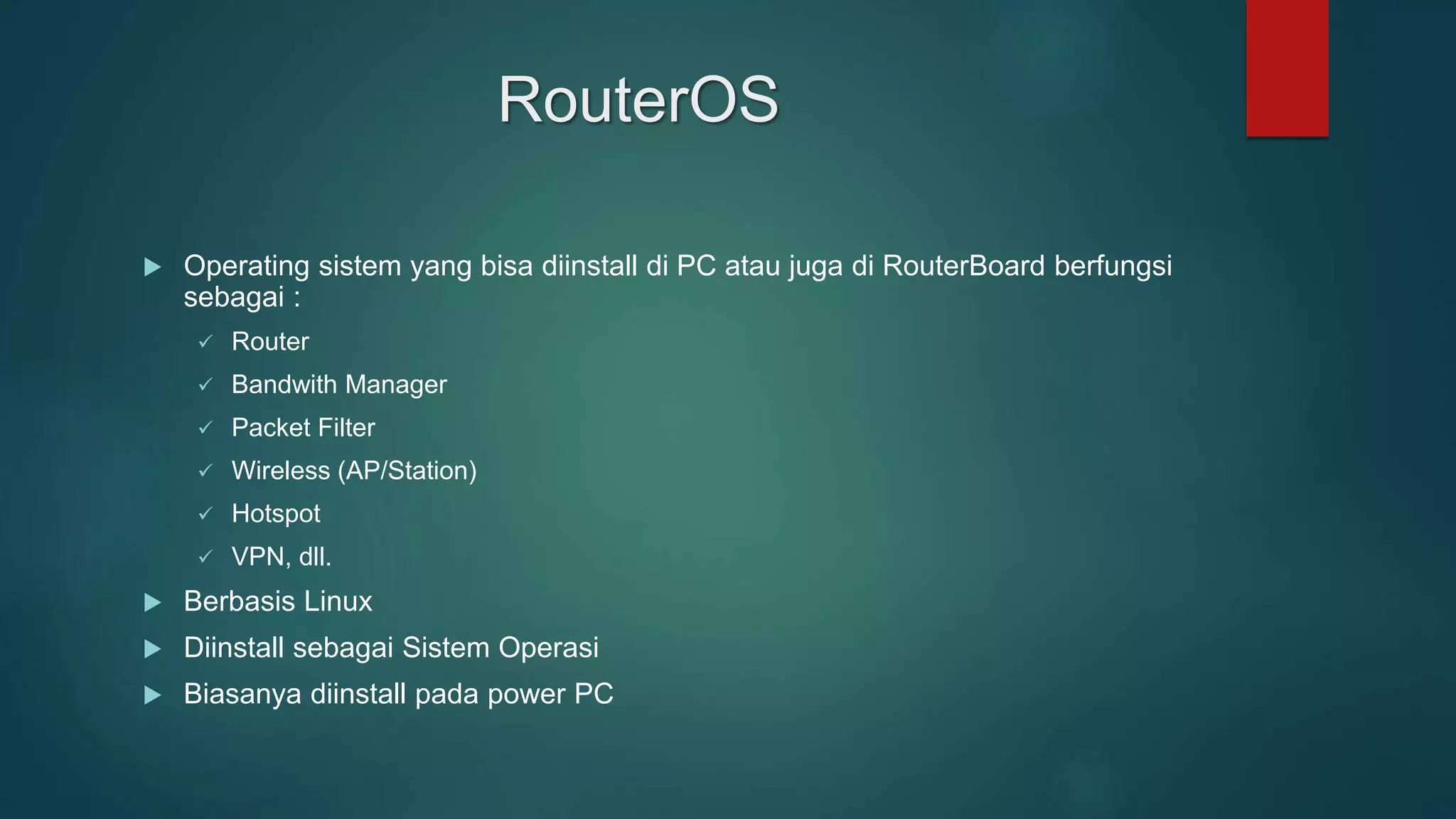 RouterOS
 Operating sistem yang bisa diinstall di PC atau juga di RouterBoard berfungsi
sebagai :
 Router
 Bandwith Manager
 Packet Filter
 Wireless (AP/Station)
 Hotspot
 VPN, dll.
 Berbasis Linux
 Diinstall sebagai Sistem Operasi
 Biasanya diinstall pada power PC
 
