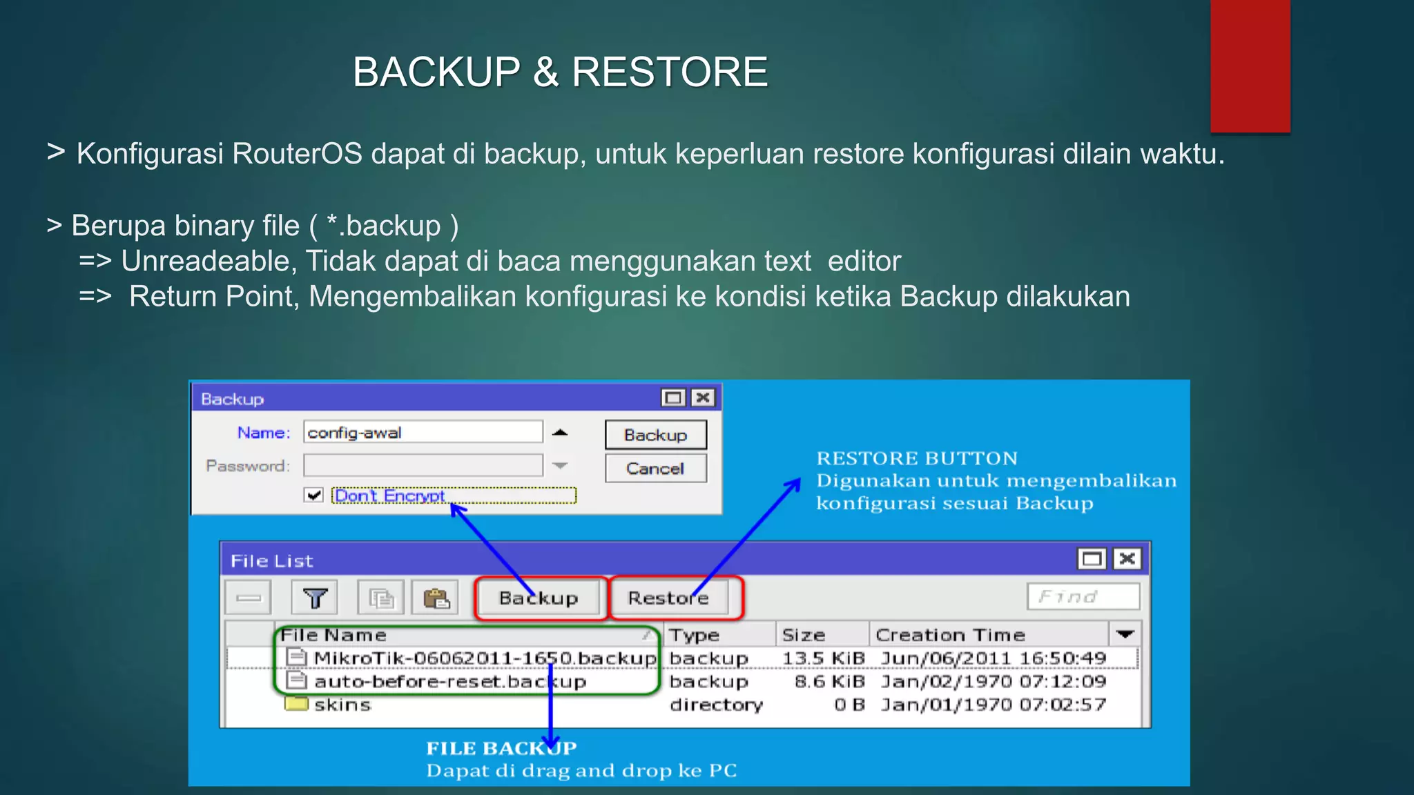 > Konfigurasi RouterOS dapat di backup, untuk keperluan restore konfigurasi dilain waktu.
> Berupa binary file ( *.backup )
=> Unreadeable, Tidak dapat di baca menggunakan text editor
=> Return Point, Mengembalikan konfigurasi ke kondisi ketika Backup dilakukan
BACKUP & RESTORE
 