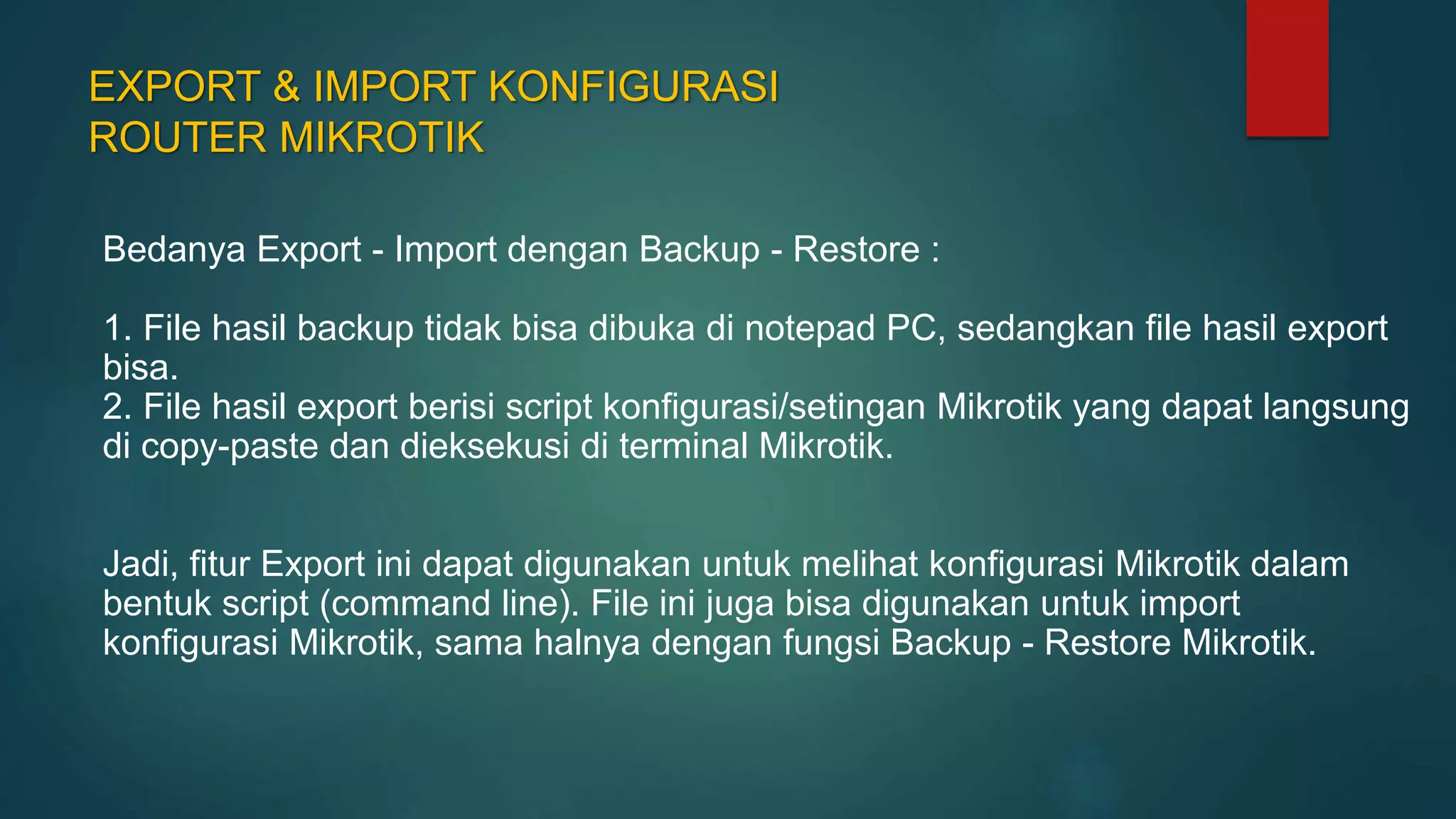 EXPORT & IMPORT KONFIGURASI
ROUTER MIKROTIK
Bedanya Export - Import dengan Backup - Restore :
1. File hasil backup tidak bisa dibuka di notepad PC, sedangkan file hasil export
bisa.
2. File hasil export berisi script konfigurasi/setingan Mikrotik yang dapat langsung
di copy-paste dan dieksekusi di terminal Mikrotik.
Jadi, fitur Export ini dapat digunakan untuk melihat konfigurasi Mikrotik dalam
bentuk script (command line). File ini juga bisa digunakan untuk import
konfigurasi Mikrotik, sama halnya dengan fungsi Backup - Restore Mikrotik.
 