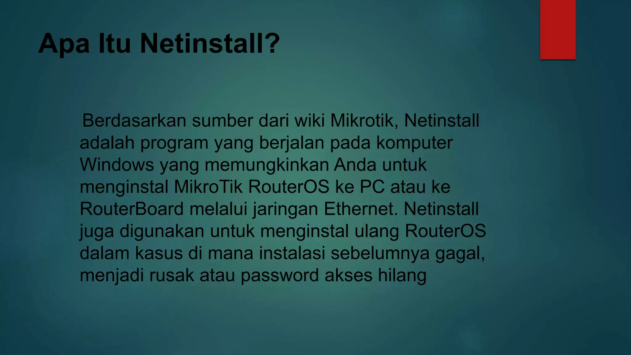 Apa Itu Netinstall?
Berdasarkan sumber dari wiki Mikrotik, Netinstall
adalah program yang berjalan pada komputer
Windows yang memungkinkan Anda untuk
menginstal MikroTik RouterOS ke PC atau ke
RouterBoard melalui jaringan Ethernet. Netinstall
juga digunakan untuk menginstal ulang RouterOS
dalam kasus di mana instalasi sebelumnya gagal,
menjadi rusak atau password akses hilang
 
