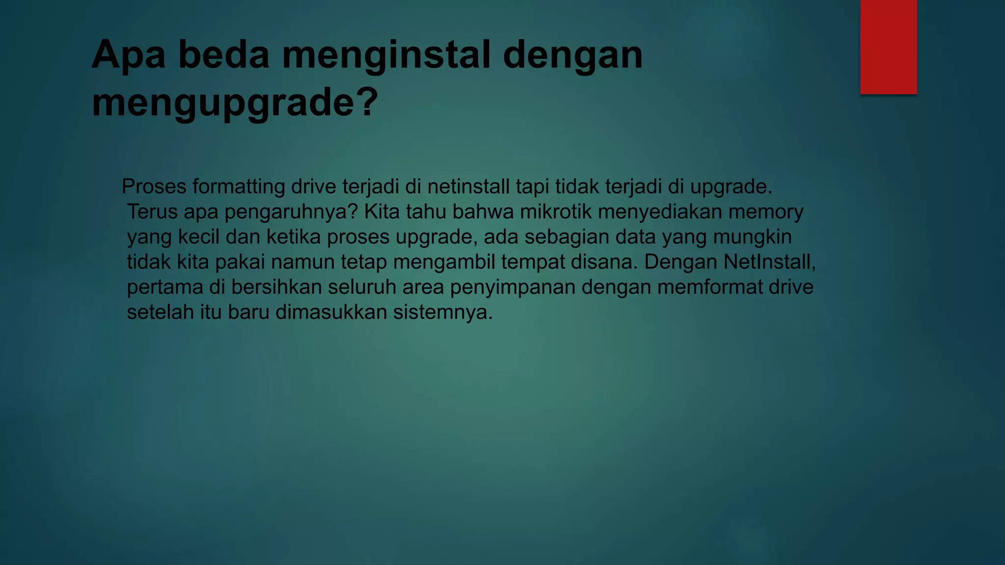 Apa beda menginstal dengan
mengupgrade?
Proses formatting drive terjadi di netinstall tapi tidak terjadi di upgrade.
Terus apa pengaruhnya? Kita tahu bahwa mikrotik menyediakan memory
yang kecil dan ketika proses upgrade, ada sebagian data yang mungkin
tidak kita pakai namun tetap mengambil tempat disana. Dengan NetInstall,
pertama di bersihkan seluruh area penyimpanan dengan memformat drive
setelah itu baru dimasukkan sistemnya.
 
