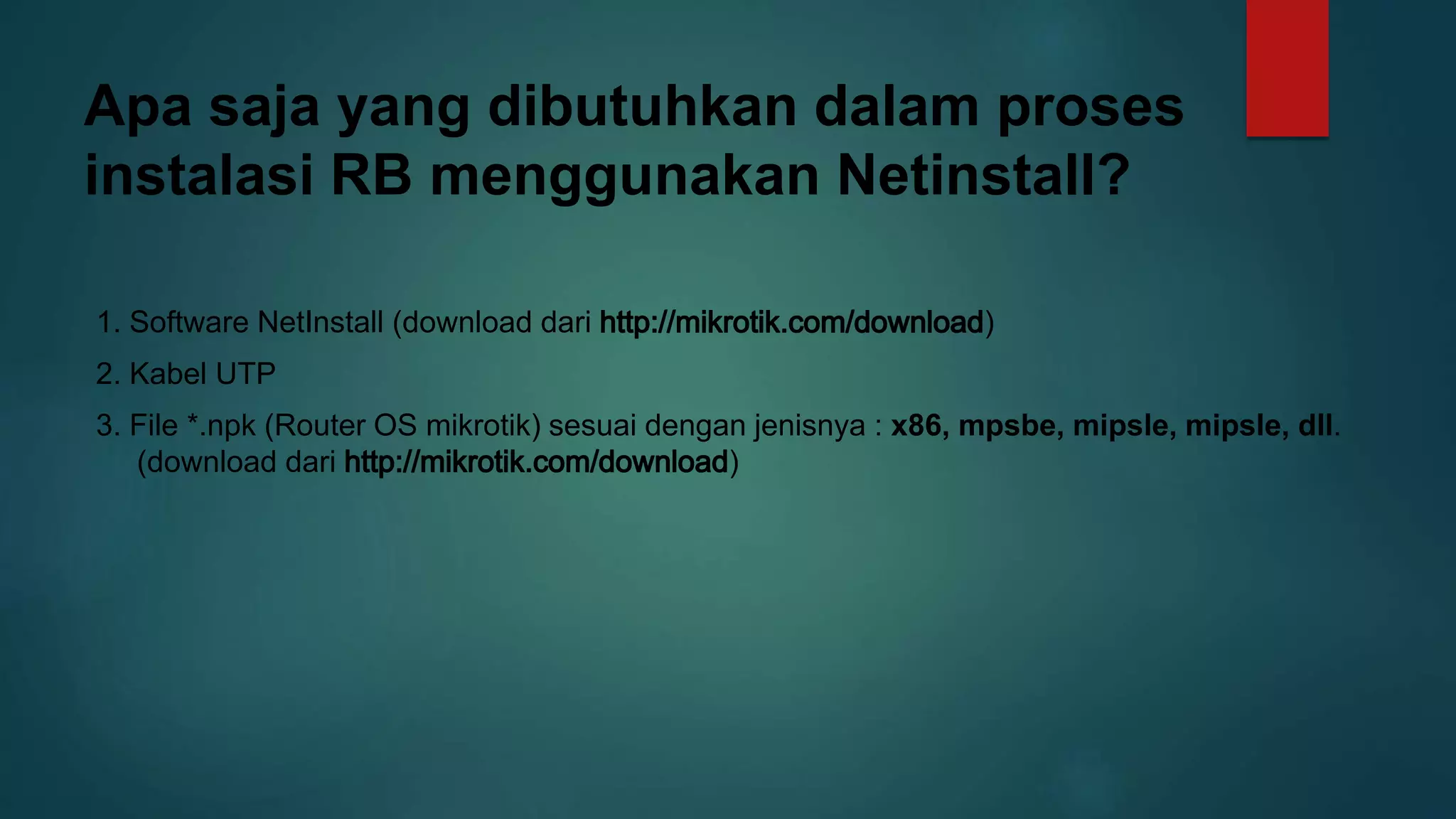 Apa saja yang dibutuhkan dalam proses
instalasi RB menggunakan Netinstall?
1. Software NetInstall (download dari )
2. Kabel UTP
3. File *.npk (Router OS mikrotik) sesuai dengan jenisnya : x86, mpsbe, mipsle, mipsle, dll.
(download dari )
 