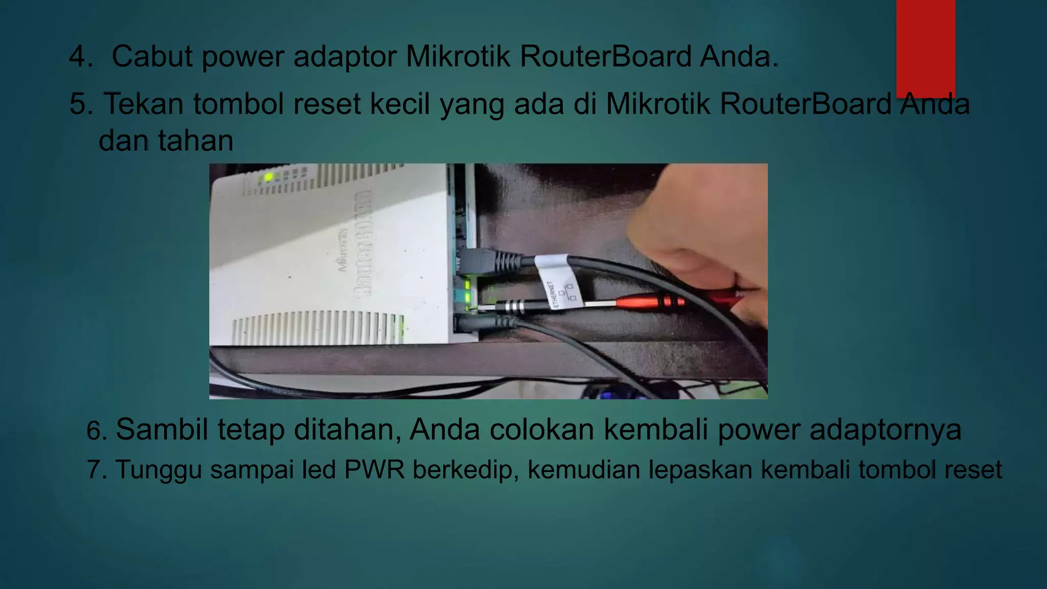 4. Cabut power adaptor Mikrotik RouterBoard Anda.
5. Tekan tombol reset kecil yang ada di Mikrotik RouterBoard Anda
dan tahan
6. Sambil tetap ditahan, Anda colokan kembali power adaptornya
7. Tunggu sampai led PWR berkedip, kemudian lepaskan kembali tombol reset
 