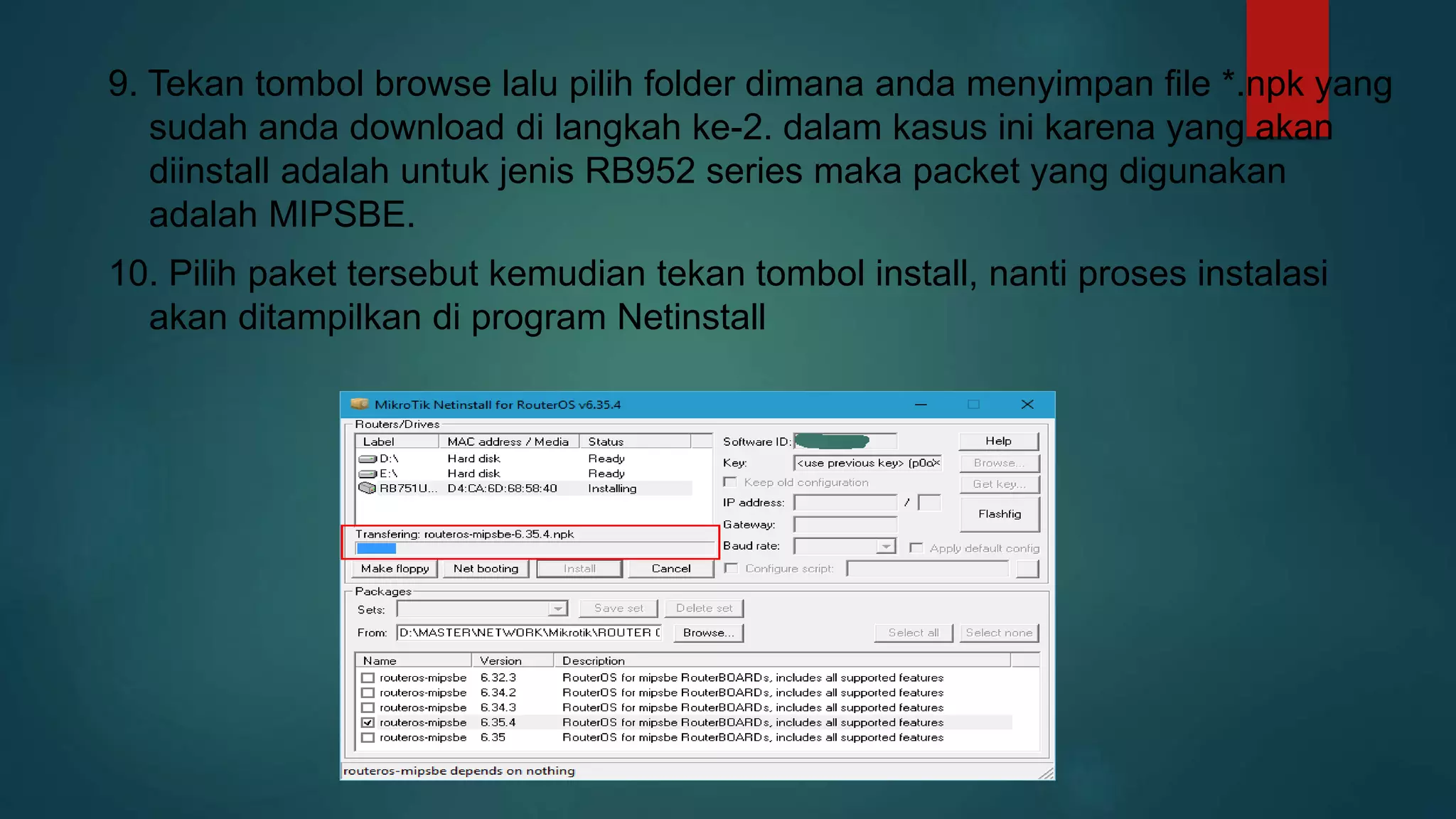 9. Tekan tombol browse lalu pilih folder dimana anda menyimpan file *.npk yang
sudah anda download di langkah ke-2. dalam kasus ini karena yang akan
diinstall adalah untuk jenis RB952 series maka packet yang digunakan
adalah MIPSBE.
10. Pilih paket tersebut kemudian tekan tombol install, nanti proses instalasi
akan ditampilkan di program Netinstall
 