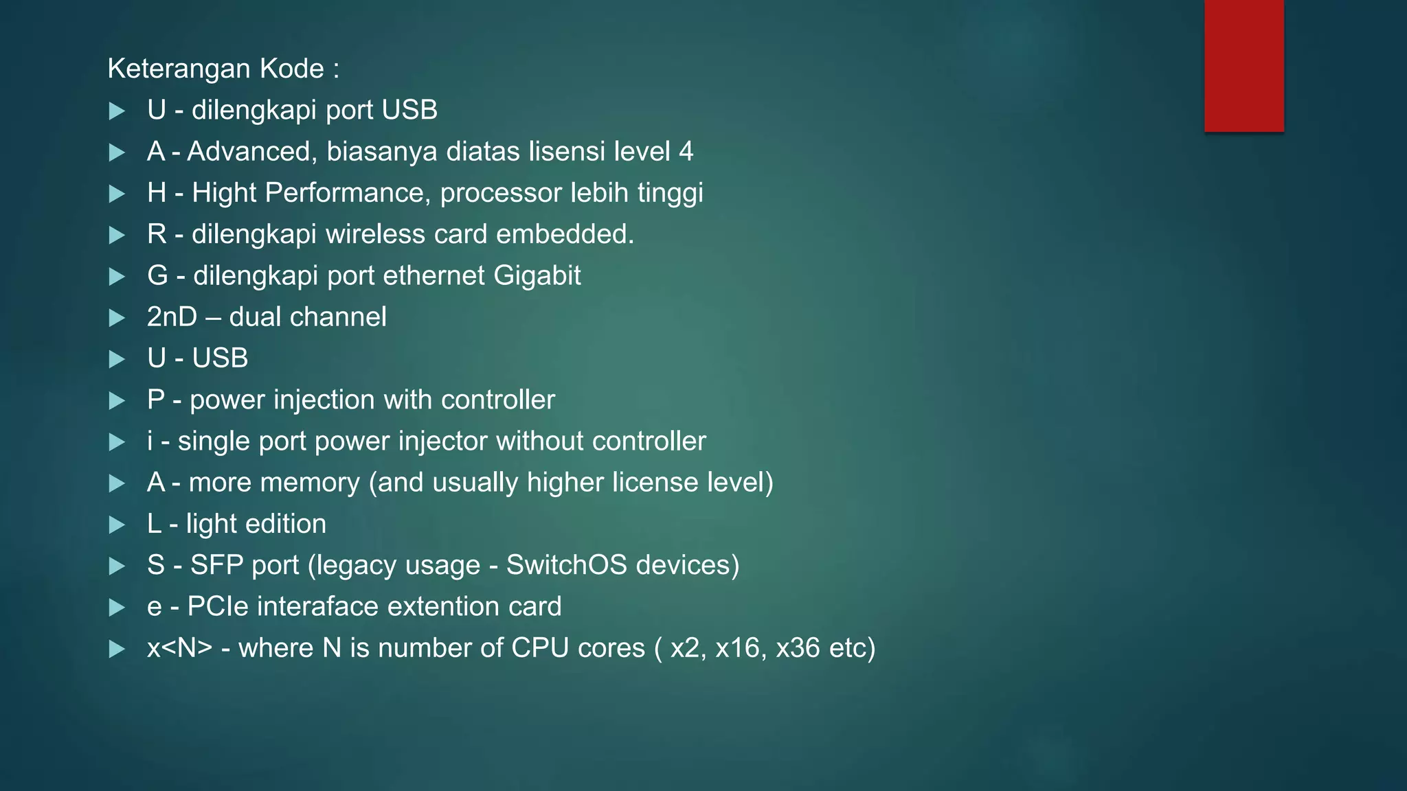 Keterangan Kode :
 U - dilengkapi port USB
 A - Advanced, biasanya diatas lisensi level 4
 H - Hight Performance, processor lebih tinggi
 R - dilengkapi wireless card embedded.
 G - dilengkapi port ethernet Gigabit
 2nD – dual channel
 U - USB
 P - power injection with controller
 i - single port power injector without controller
 A - more memory (and usually higher license level)
 L - light edition
 S - SFP port (legacy usage - SwitchOS devices)
 e - PCIe interaface extention card
 x<N> - where N is number of CPU cores ( x2, x16, x36 etc)
 