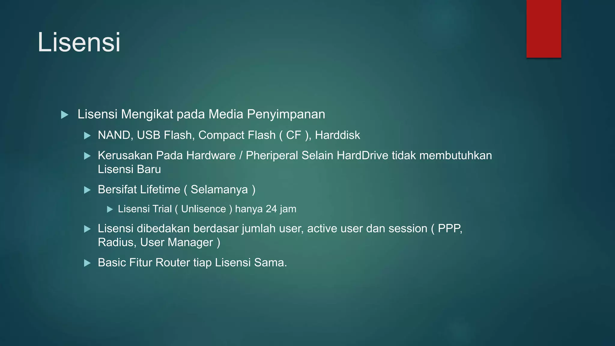Lisensi
 Lisensi Mengikat pada Media Penyimpanan
 NAND, USB Flash, Compact Flash ( CF ), Harddisk
 Kerusakan Pada Hardware / Pheriperal Selain HardDrive tidak membutuhkan
Lisensi Baru
 Bersifat Lifetime ( Selamanya )
 Lisensi Trial ( Unlisence ) hanya 24 jam
 Lisensi dibedakan berdasar jumlah user, active user dan session ( PPP,
Radius, User Manager )
 Basic Fitur Router tiap Lisensi Sama.
 