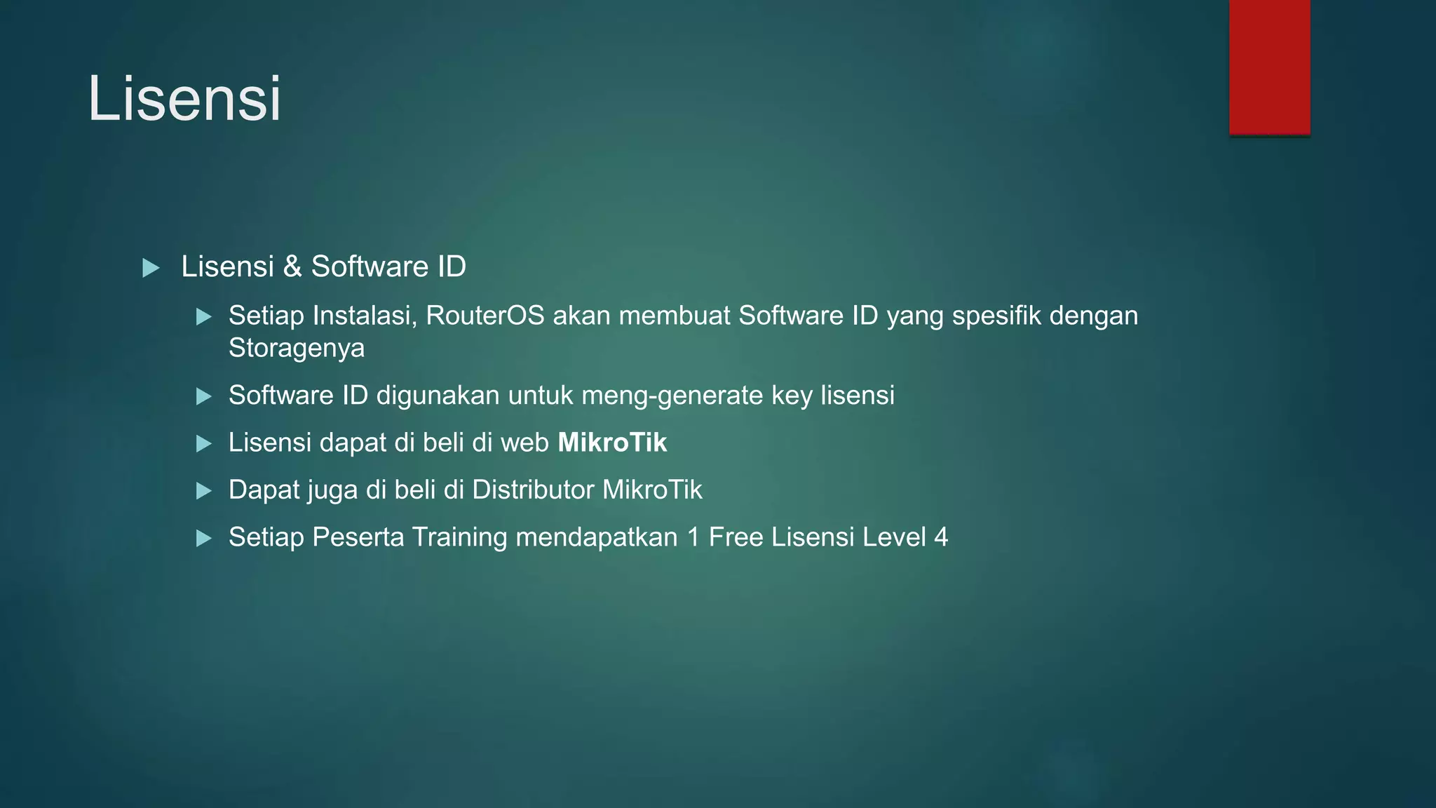 Lisensi
 Lisensi & Software ID
 Setiap Instalasi, RouterOS akan membuat Software ID yang spesifik dengan
Storagenya
 Software ID digunakan untuk meng-generate key lisensi
 Lisensi dapat di beli di web MikroTik
 Dapat juga di beli di Distributor MikroTik
 Setiap Peserta Training mendapatkan 1 Free Lisensi Level 4
 