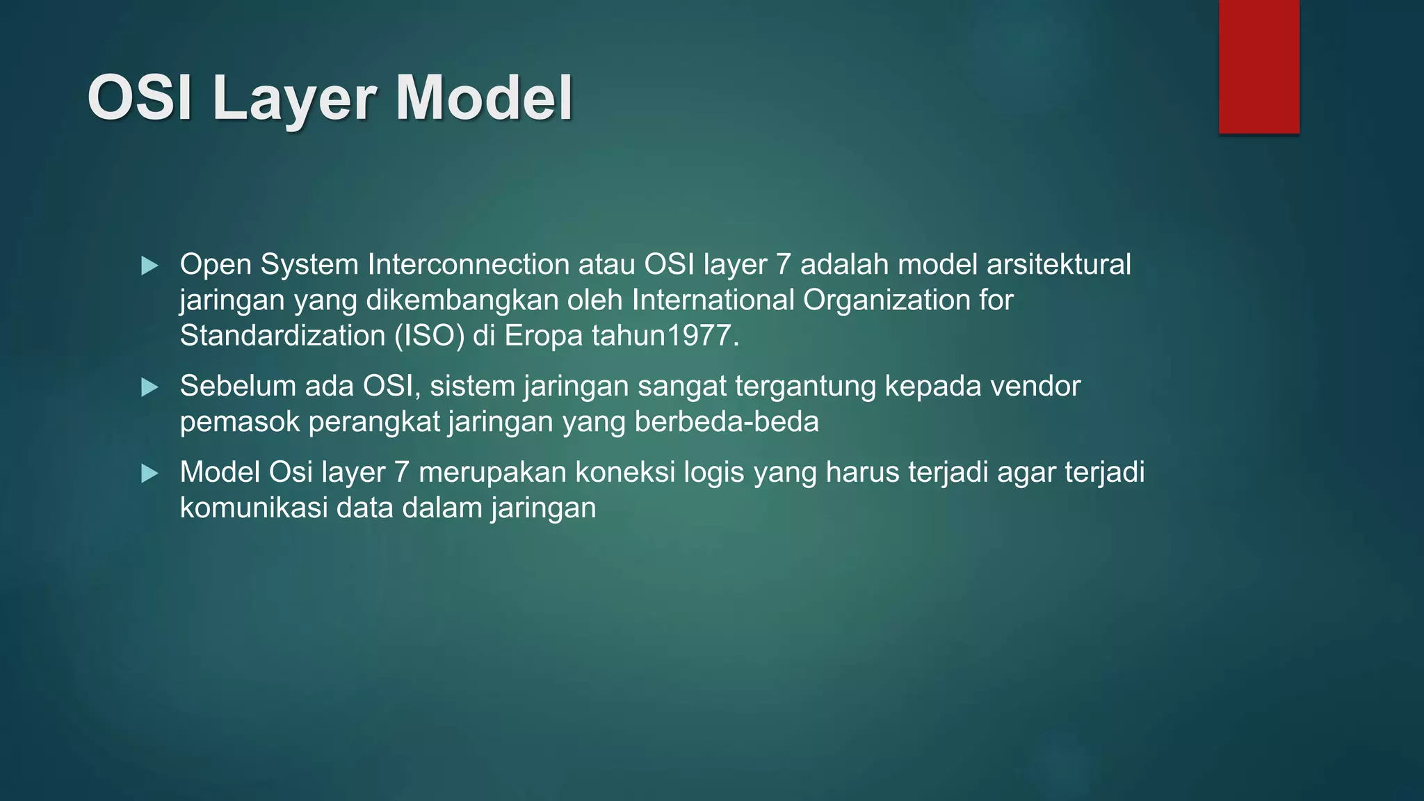 OSI Layer Model
 Open System Interconnection atau OSI layer 7 adalah model arsitektural
jaringan yang dikembangkan oleh International Organization for
Standardization (ISO) di Eropa tahun1977.
 Sebelum ada OSI, sistem jaringan sangat tergantung kepada vendor
pemasok perangkat jaringan yang berbeda-beda
 Model Osi layer 7 merupakan koneksi logis yang harus terjadi agar terjadi
komunikasi data dalam jaringan
 