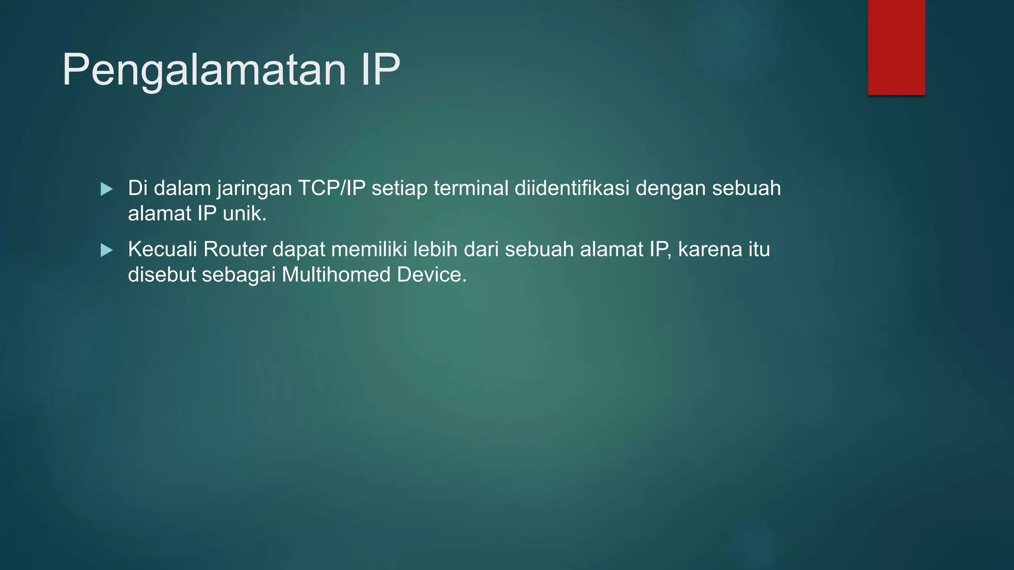 Pengalamatan IP
 Di dalam jaringan TCP/IP setiap terminal diidentifikasi dengan sebuah
alamat IP unik.
 Kecuali Router dapat memiliki lebih dari sebuah alamat IP, karena itu
disebut sebagai Multihomed Device.
 