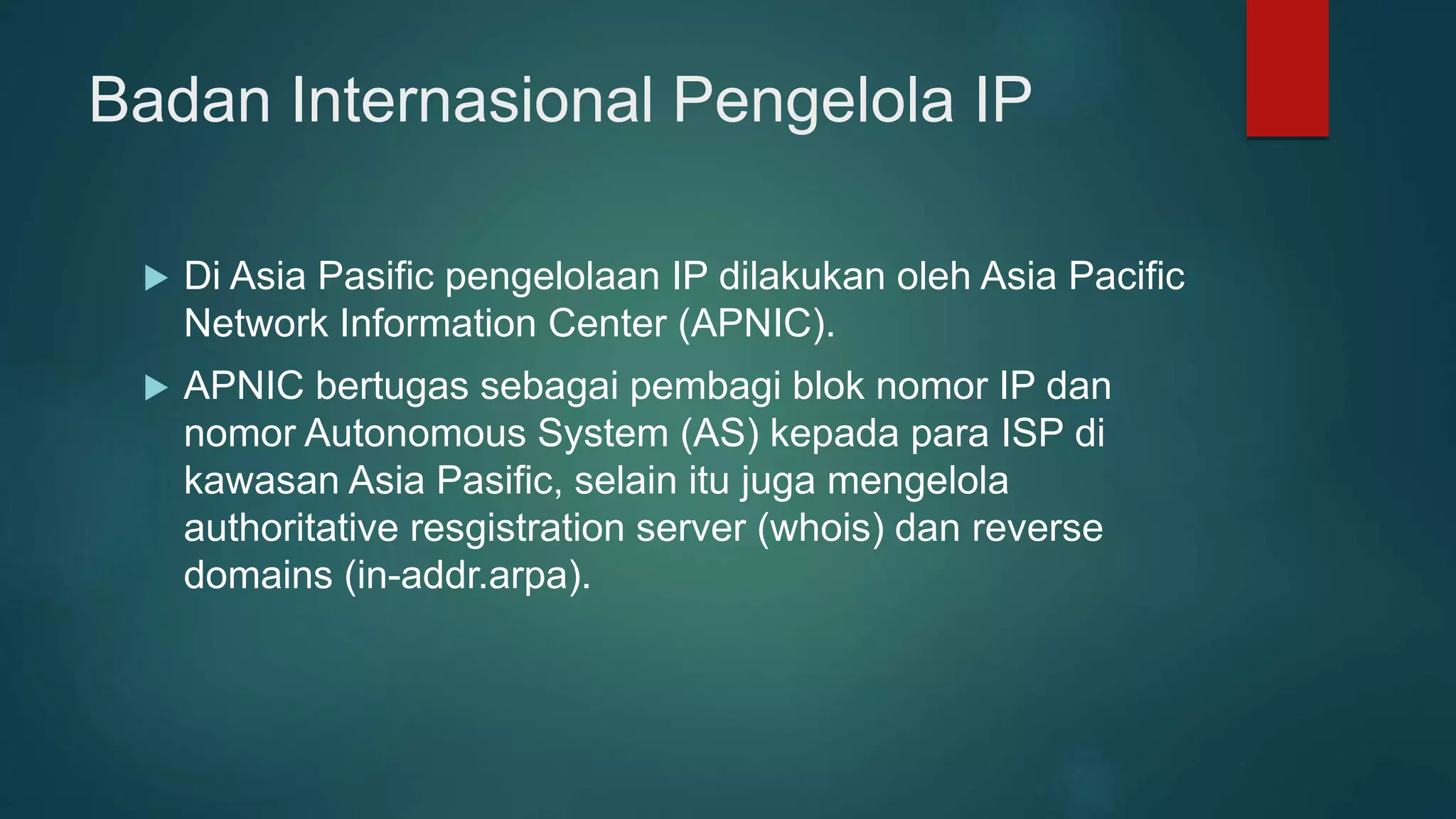 Badan Internasional Pengelola IP
 Di Asia Pasific pengelolaan IP dilakukan oleh Asia Pacific
Network Information Center (APNIC).
 APNIC bertugas sebagai pembagi blok nomor IP dan
nomor Autonomous System (AS) kepada para ISP di
kawasan Asia Pasific, selain itu juga mengelola
authoritative resgistration server (whois) dan reverse
domains (in-addr.arpa).
 