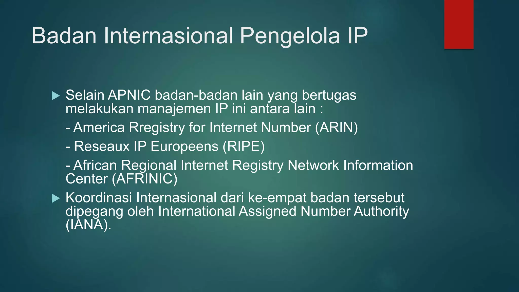Badan Internasional Pengelola IP
 Selain APNIC badan-badan lain yang bertugas
melakukan manajemen IP ini antara lain :
- America Rregistry for Internet Number (ARIN)
- Reseaux IP Europeens (RIPE)
- African Regional Internet Registry Network Information
Center (AFRINIC)
 Koordinasi Internasional dari ke-empat badan tersebut
dipegang oleh International Assigned Number Authority
(IANA).
 
