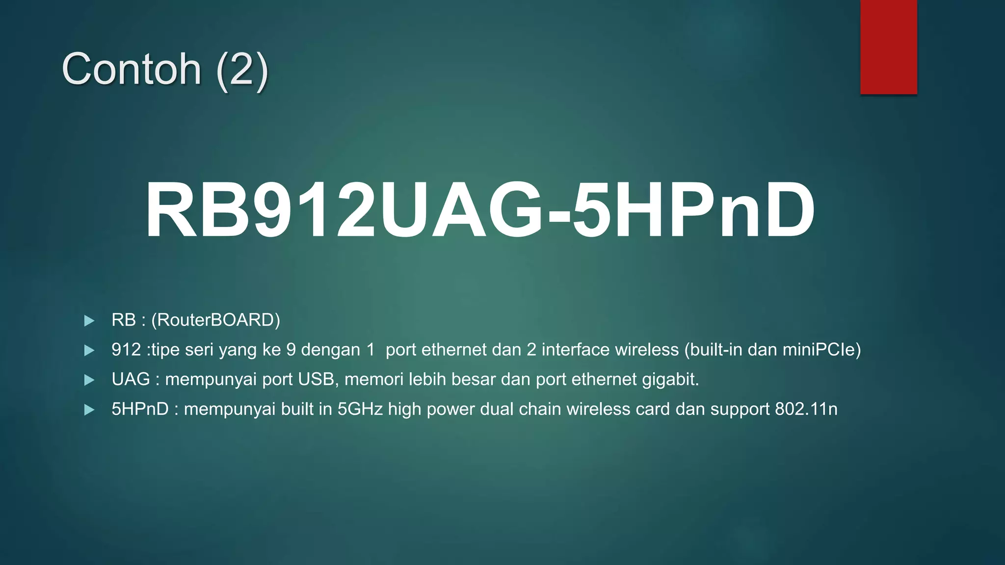 Contoh (2)
 RB : (RouterBOARD)
 912 :tipe seri yang ke 9 dengan 1 port ethernet dan 2 interface wireless (built-in dan miniPCIe)
 UAG : mempunyai port USB, memori lebih besar dan port ethernet gigabit.
 5HPnD : mempunyai built in 5GHz high power dual chain wireless card dan support 802.11n
RB912UAG-5HPnD
 