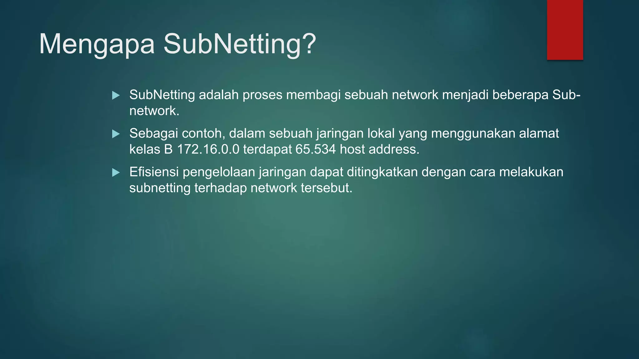Mengapa SubNetting?
 SubNetting adalah proses membagi sebuah network menjadi beberapa Sub-
network.
 Sebagai contoh, dalam sebuah jaringan lokal yang menggunakan alamat
kelas B 172.16.0.0 terdapat 65.534 host address.
 Efisiensi pengelolaan jaringan dapat ditingkatkan dengan cara melakukan
subnetting terhadap network tersebut.
 