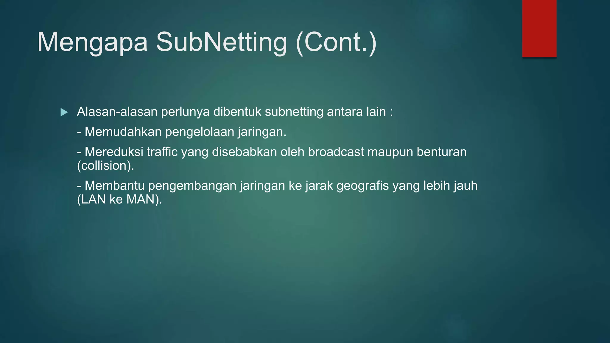 Mengapa SubNetting (Cont.)
 Alasan-alasan perlunya dibentuk subnetting antara lain :
- Memudahkan pengelolaan jaringan.
- Mereduksi traffic yang disebabkan oleh broadcast maupun benturan
(collision).
- Membantu pengembangan jaringan ke jarak geografis yang lebih jauh
(LAN ke MAN).
 