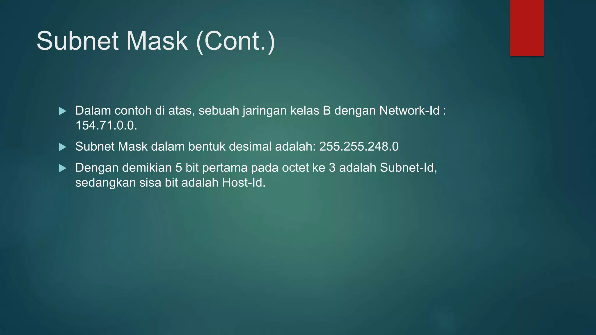 Subnet Mask (Cont.)
 Dalam contoh di atas, sebuah jaringan kelas B dengan Network-Id :
154.71.0.0.
 Subnet Mask dalam bentuk desimal adalah: 255.255.248.0
 Dengan demikian 5 bit pertama pada octet ke 3 adalah Subnet-Id,
sedangkan sisa bit adalah Host-Id.
 