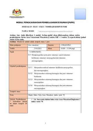 1
MODUL PENGAJARAN DAN PEMBELAJARAN DI RUMAH (PdPR)
DISEDIAKAN OLEH : CIKGU NOORAZIAH BINTI NOR
NAMA MURID : ………………………………………
Arahan Am: Anda diberikan 1 modul. Setiap modul akan dilaksanakan dalam waktu
pembelajaran Kelas Asas Vokasional Masakan (2 waktu PdP + 1 waktu T) seperti dalam jadual
waktu kelas anda.
Arahan: Modul ini adalah untuk tempoh masa 1 jam
Mata pelajaran Kav masakan Sasaran 2 PKKS PK2
Tarikh 23/8/2021 Masa 10.00 – 11.00 pagi
Tajuk 5. MINUMAN
5.1 Mengkategorikan jenis-jenis minuman seperti minuman
berkhasiat, minuman menyegarkan dan minuman
merangsangkan.
Objektif pembelajaran
5.1.1 Menyatakan maksud minuman berkhasiat,menyegarkan
dan merangsangkan.
5.1.2 Menyenaraikan sekurang-kurangnya dua jenis minuman
berkhasiat.
5.1.3 Menyenaraikan sekurang-kurangnya dua jenis minuman
menyegarkan.
5.1.4 Menyenaraikan sekurang-kurangnya dua jenis minuman
merangsangkan.
Tempoh masa
Nota Rujuk Buku Teks Asas Masakan muka surat 70
Aktiviti Pembelajaran
* Selesaikan aktiviti
ini dalam tempoh 30
minit
1. Sila baca nota dalam buku teks Asas MasakanTingkatan 1
muka surat 70
 