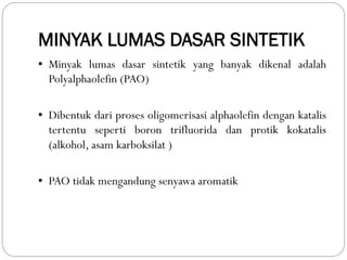 MINYAK LUMAS DASAR SINTETIK
▪ Minyak lumas dasar sintetik yang banyak dikenal adalah
Polyalphaolefin (PAO)
▪ Dibentuk dari proses oligomerisasi alphaolefin dengan katalis
tertentu seperti boron trifluorida dan protik kokatalis
(alkohol, asam karboksilat )
▪ PAO tidak mengandung senyawa aromatik
 