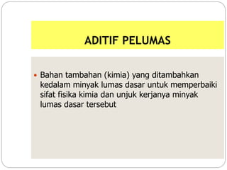 ADITIF PELUMAS
 Bahan tambahan (kimia) yang ditambahkan
kedalam minyak lumas dasar untuk memperbaiki
sifat fisika kimia dan unjuk kerjanya minyak
lumas dasar tersebut
 