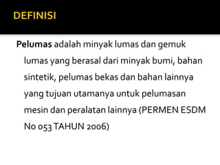 Pelumas adalah minyak lumas dan gemuk
lumas yang berasal dari minyak bumi, bahan
sintetik, pelumas bekas dan bahan lainnya
yang tujuan utamanya untuk pelumasan
mesin dan peralatan lainnya (PERMEN ESDM
No 053TAHUN 2006)
 