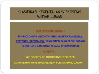 KLASIFIKASI KEKENTALAN/VISKOSITAS
MINYAK LUMAS
 DIDEFINISIKAN SEBAGAI :
 PENGGOLONGAN VISKOSITAS BERDASARKAN RANGE NILAI
TERTENTU (SPESIFIKASI), YANG DITETAPKAN OLEH LEMBAGA
BERWENANG DAN DIAKUI SECARA INTERNASIONAL
MISALNYA :
 SAE (SOCIETY OF AUTOMOTIVE ENGINGEER)
 ISO (INTERNATIONAL ORGANIZATION FOR STANDARDIZATION)
 