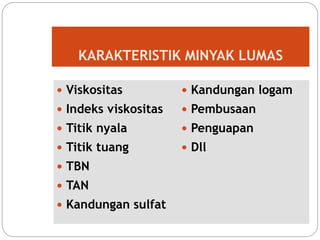 KARAKTERISTIK MINYAK LUMAS
 Viskositas
 Indeks viskositas
 Titik nyala
 Titik tuang
 TBN
 TAN
 Kandungan sulfat
 Kandungan logam
 Pembusaan
 Penguapan
 Dll
 