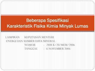 LAMPIRAN KEPUTUSAN MENTERI
ENERGI DAN SUMBER DAYA MINERAL
NOMOR : 2808 K/20/MEM/2006
TANGGAL : 6 NOVEMBER 2006
Beberapa Spesifikasi
Karakteristik Fisika Kimia Minyak Lumas
 