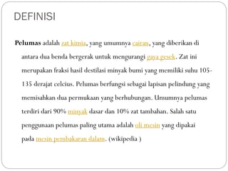DEFINISI
Pelumas adalah zat kimia, yang umumnya cairan, yang diberikan di
antara dua benda bergerak untuk mengurangi gaya gesek. Zat ini
merupakan fraksi hasil destilasi minyak bumi yang memiliki suhu 105-
135 derajat celcius. Pelumas berfungsi sebagai lapisan pelindung yang
memisahkan dua permukaan yang berhubungan. Umumnya pelumas
terdiri dari 90% minyak dasar dan 10% zat tambahan. Salah satu
penggunaan pelumas paling utama adalah oli mesin yang dipakai
pada mesin pembakaran dalam. (wikipedia )
 
