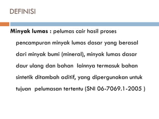 DEFINISI
Minyak lumas : pelumas cair hasil proses
pencampuran minyak lumas dasar yang berasal
dari minyak bumi (mineral), minyak lumas dasar
daur ulang dan bahan lainnya termasuk bahan
sintetik ditambah aditif, yang dipergunakan untuk
tujuan pelumasan tertentu (SNI 06-7069.1-2005 )
 