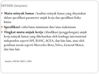 DEFINISI (lanjutan)
 Mutu minyak lumas : kualitas minyak lumas yang dinyatakan
dalam spesifikasi parameter unjuk kerja dan spesifikasi fisika
kimia
 Spesifikasi : nilai batas minimum dan/atau maksimum
 Tingkat mutu unjuk kerja : klasifikasi (penggolongan) unjuk
kerja minyak lumas yang dikeluarkan oleh lembaga internasional
independen sepertiAPI, ILSAC,ACEA, dan lain-lain, atau oleh
pembuat mesin seperti Mercedes-Benz,Volvo, General Motor,
dan lain-lain
Sumber: SNI 06-7069.1-2005
 