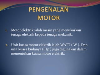 1.   Motor elektrik ialah mesin yang menukarkan
     tenaga elektrik kepada tenaga mekanik.

2. Unit kuasa motor elektrik ialah WATT ( W ). Dan
     unit kuasa kudanya ( Hp ) juga digunakan dalam
     menentukan kuasa motor elektrik.
 