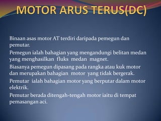 Binaan asas motor AT terdiri daripada pemegun dan
pemutar.
Pemegun ialah bahagian yang mengandungi belitan medan
yang menghasilkan fluks medan magnet.
Biasanya pemegun dipasang pada rangka atau kuk motor
dan merupakan bahagian motor yang tidak bergerak.
Pemutar ialah bahagian motor yang berputar dalam motor
elektrik.
Pemutar berada ditengah-tengah motor iaitu di tempat
pemasangan aci.
 