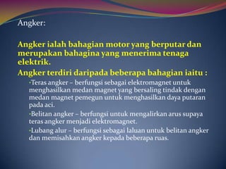 Angker:

Angker ialah bahagian motor yang berputar dan
merupakan bahagina yang menerima tenaga
elektrik.
Angker terdiri daripada beberapa bahagian iaitu :
  •Teras angker – berfungsi sebagai elektromagnet untuk
  menghasilkan medan magnet yang bersaling tindak dengan
  medan magnet pemegun untuk menghasilkan daya putaran
  pada aci.
  •Belitan angker – berfungsi untuk mengalirkan arus supaya
  teras angker menjadi elektromagnet.
  •Lubang alur – berfungsi sebagai laluan untuk belitan angker
  dan memisahkan angker kepada beberapa ruas.
 